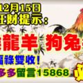 今天12月15日,每日旺財提示：雞猴龍羊，狗兔牛蛇。福祿雙收！財旺錢多多留言15868必轉！