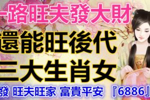 一路旺夫發大財，還能旺後代的三大生肖女，轉發旺夫旺家富貴平安『6886』