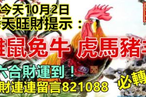 今天10月2日，每天旺財提示：雞鼠兔牛，虎馬豬羊。六合財運到！橫財連連留言821088必轉！