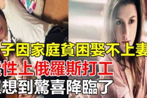 男子因家庭貧困娶不上妻子，索性上俄羅斯打工，沒想到驚喜降臨了