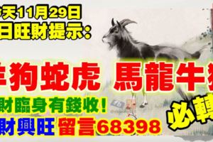 今天11月29日,每日旺財提示：羊狗蛇虎，馬龍牛猴。大財臨身有錢收！大財興旺留言68398必轉！