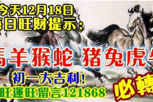 今天12月18日,每日旺財提示：馬羊猴蛇，豬兔虎牛。初一大吉利！財旺運旺留言121868必轉！