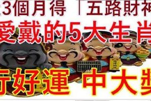 近3個月得「五路財神」愛戴，必能行好運，中大獎的5大生肖！好運旺旺來！16899~