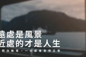 「遠處是風景，近處的才是人生」當明白無常，一切都會覺得正常！