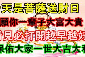 今天是菩薩送財日！願你一輩子大富大貴！看見必打開越早越好！保佑大家一世大吉大利，家財萬貫！見者必轉