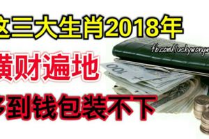 這三大生肖2018年橫財遍地，多到錢包裝不下