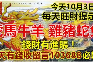 今天10月3日，每天旺財提示：虎馬牛羊，雞豬蛇兔。錢財有進賬！今天有錢收留言103688必轉！