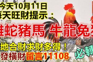 今天10月11日，每天旺財提示：雞蛇豬馬，牛龍兔狗。天地合財求財多得！要發橫財留言11108必轉！