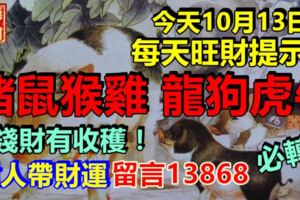 今天10月13日，每天旺財提示：豬鼠猴雞，龍狗虎牛。錢財有收穫！貴人帶財運留言13868必轉！