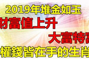 財富值上升，權錢皆在手的生肖，2019年堆金如玉，大富特富