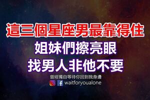 這三個星座男最靠得住，姐妹們擦亮眼，找男人非他不要