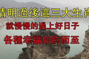 清明過後這三大生肖就慢慢的過上好日子，各種幸福如約而至