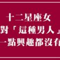 如果你是這樣的男人，請別靠近我！十二星座女完完全全「不感興趣」的男生類型！