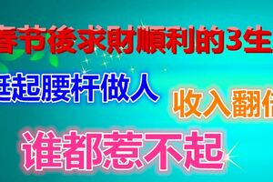 春節後求財順利的3生肖，挺起腰桿做人收入翻倍，誰都惹不起