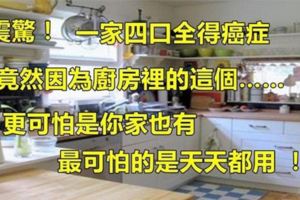 震驚！一家四口全得癌症，竟然因為廚房裡的這個……更可怕是你家也有，最可怕的是天天都用！！