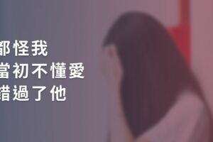 「我好想那個小心翼翼愛我的男人，都怪我當初不懂愛，錯過了他」
