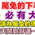 屬兔的人，下半年必有大喜，你家裡人有屬兔的嗎，請為屬兔的傳一下，今天開始*好運一輩子*！