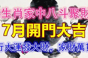 3生肖家中八斗聚財，7月開門大吉，行大運發大財，家財萬貫