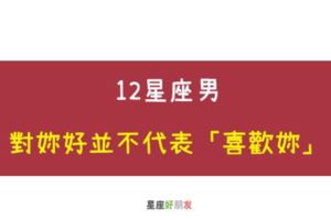 傻瓜，別自作多情｜12星座男對你好並不代表「喜歡妳」！