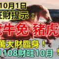 今天10月1日，每天旺財提示：馬龍牛兔，豬虎狗羊。百萬大財臨身！留言81108財旺10月必轉！