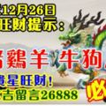 今天12月26日,每日旺財提示：龍豬雞羊，牛狗馬鼠。貴星旺財！萬事大吉留言26888必轉！