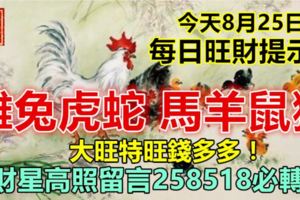 今天8月25日：每日旺財提示：雞兔虎蛇，馬羊鼠猴。大旺特旺錢多多！財星高照留言258518必轉！