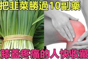 一把「韭菜」勝過10副藥，有「膝蓋疼痛」的人再也不用四處求藥了！快收藏