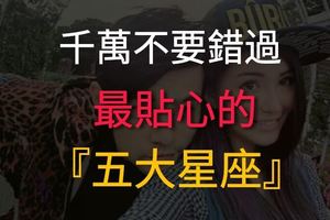 注意了！千萬不要錯過，最貼心的五大星座！不珍惜你會後悔的！