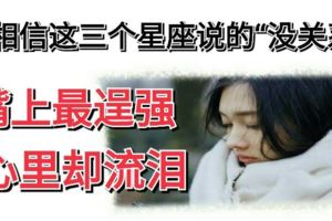 別相信這三個星座說的「沒關系」，嘴上最逞強，心裡卻流淚！