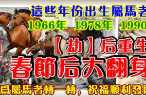 這些年份出生屬馬者：1966年，1978年，1990年。【劫】後重生，春節後大翻身。請為屬馬者轉一轉，祝福順利發財！