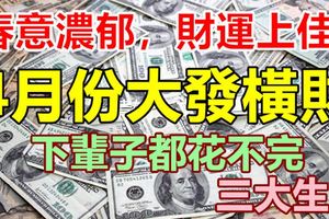 春意濃郁，財運上佳！3大生肖4月份大發橫財，下輩子都花不完