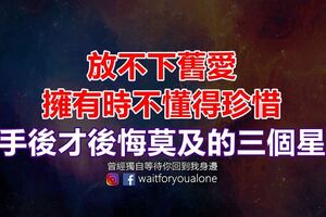 放不下舊愛，擁有時不懂得珍惜，分手後才後悔莫及的三個星座