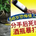 56歲恐怖情人！分手後死纏爛打，酒瓶暴打女方。。。！