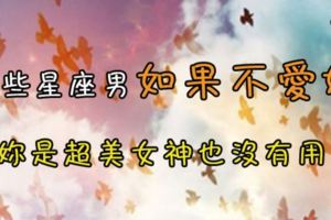 愛就是愛、不愛就是不愛，這些星座男如果不愛妳，妳是超美女神也沒有用！