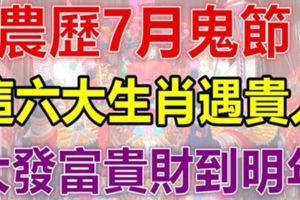 農歷7月鬼節一到，這六大生肖遇貴人，大發富貴錢財到明年！