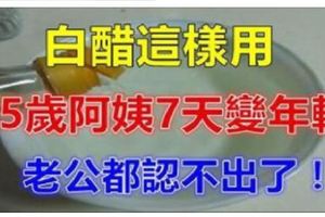 真沒想到，一瓶白醋竟然還能這樣用！45歲阿姨只用了7天，變得容顏煥發，光彩照人！老公都認不出來！