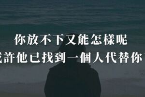 你放不下又能怎樣呢?或許他早已找到一個人代替你了