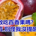 溫馨提醒：你還敢吃百香果嗎? 趕緊看，別怪我沒提醒你！