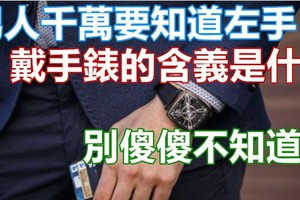 男人千萬要知道左手「戴手錶」的含義是什麼，別傻傻不知道啊 戴錶戴哪只手?