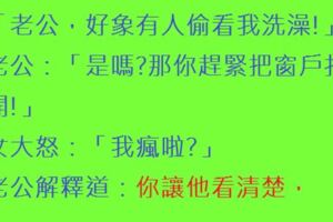 「老公，好象有人偷看我洗澡!」老公：「是嗎?那你趕緊把窗戶打開!」