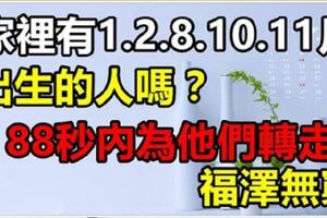 家有1月，2月，8月，10月，11月出生的人嗎？如果有就不得了了！88秒內請為他們轉走，福澤無窮！